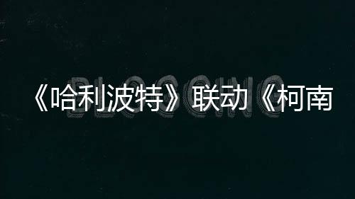 《哈利波特》聯動《柯南》具體活動1月15日公開