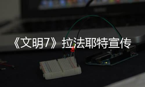 《文明7》拉法耶特宣傳片 2月11日發售