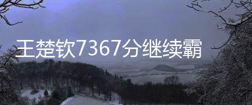 王楚欽7367分繼續霸榜世一、全球乒乓球賽場上的無冕之王