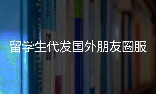 留學生代發國外朋友圈服務，一條朋友圈文案僅需三十元