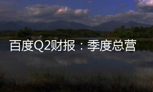 百度Q2財(cái)報(bào)：季度總營收339億元 核心營收267億元