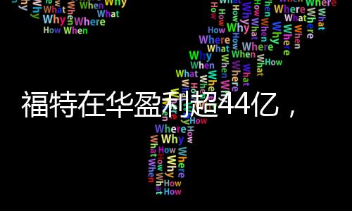 福特在華盈利超44億，在華業績亮眼，展現強勁增長勢頭