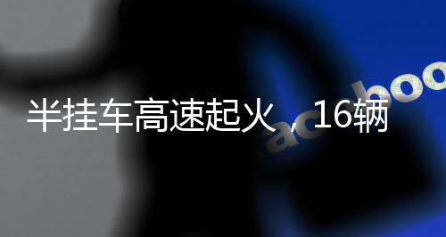 半掛車高速起火，16輛新車葬身火海——慘烈事故的背后反思