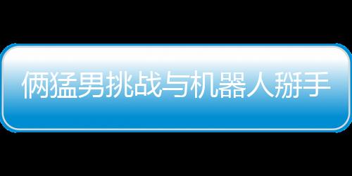 倆猛男挑戰(zhàn)與機(jī)器人掰手腕 結(jié)果喜聞樂(lè)見(jiàn)雙雙骨折