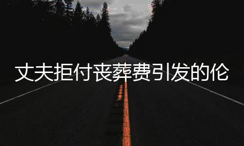 丈夫拒付喪葬費引發的倫理與法律責任探討