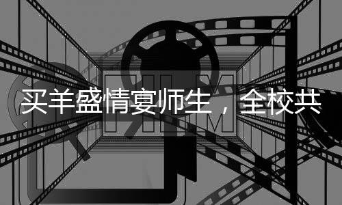 買羊盛情宴師生，全校共享羊湯盛宴——一場別開生面的校園文化活動