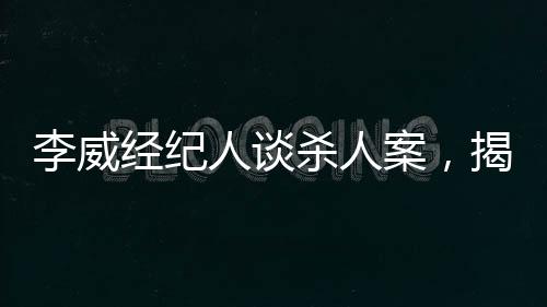 李威經紀人談殺人案，揭示案件內幕與司法公正的重要性