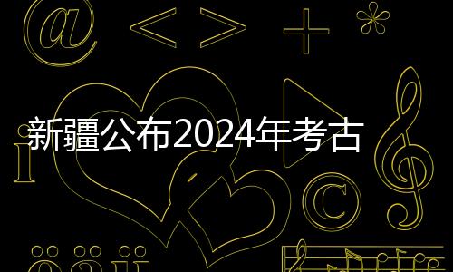 新疆公布2024年考古“成績單” 新老項目均有新收獲