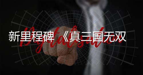 新里程碑 《真三國無雙：起源》成為該系列M站均分最高的作品