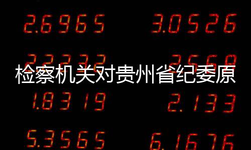 檢察機關對貴州省紀委原副書記張平涉嫌受賄案提起公訴