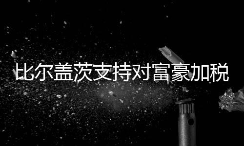 比爾蓋茨支持對富豪加稅 愿意放棄62%財富