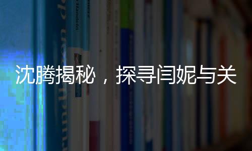 沈騰揭秘，探尋閆妮與關曉彤的暢聊之地——神秘的聚餐現場探秘