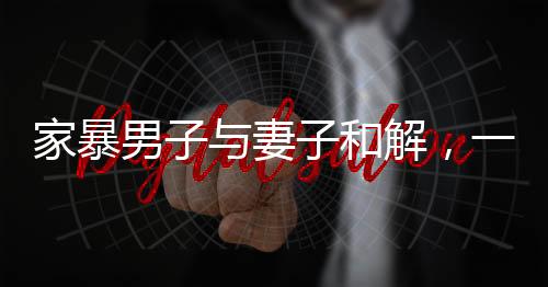 家暴男子與妻子和解，一次深刻的心靈覺醒與愛的重建之路