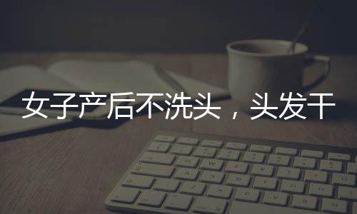 女子產后不洗頭，頭發(fā)干枯似稻草，新現象背后的老傳統與健康探討