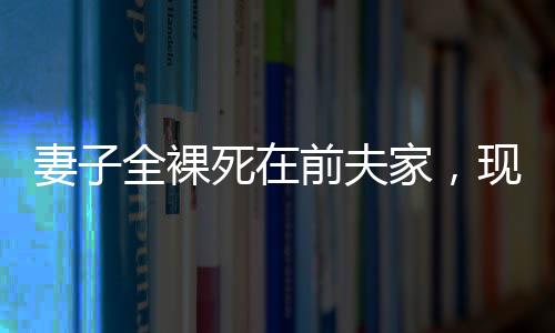 妻子全裸死在前夫家，現(xiàn)任丈夫拒付喪葬費——悲劇背后的復雜糾葛