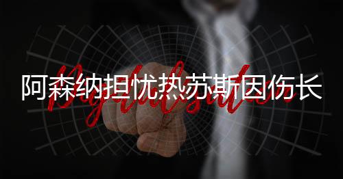 阿森納擔(dān)憂熱蘇斯因傷長(zhǎng)期缺陣，未來(lái)影響與應(yīng)對(duì)之策