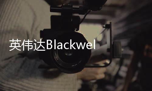 英偉達Blackwell芯片機架被曝出現過熱故障 遭微軟等砍單