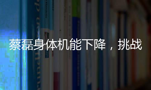 蔡磊身體機(jī)能下降，挑戰(zhàn)與堅(jiān)韌并存的戰(zhàn)斗