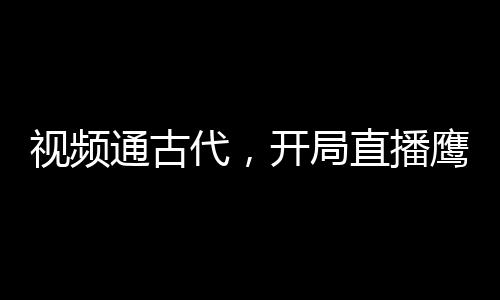 視頻通古代，開局直播鷹醬大選