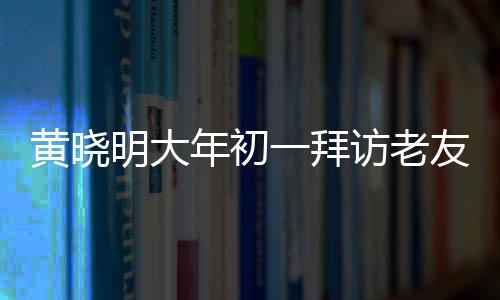 黃曉明大年初一拜訪老友郭伯伯，傳遞新春祝福，深化友情紐帶