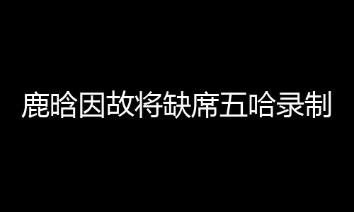 鹿晗因故將缺席五哈錄制，粉絲期待值驟降