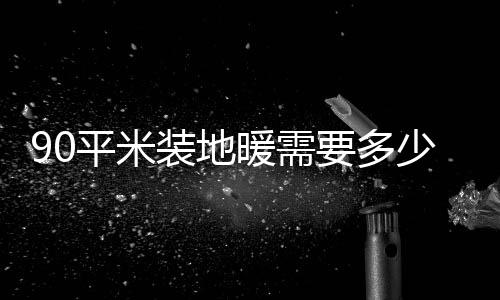 90平米裝地暖需要多少錢 裝地暖注意事項